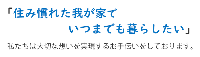 住み慣れた我が家でいつまでも暮らしたい　私たちは大切な想いを実現するお手伝いをしております。